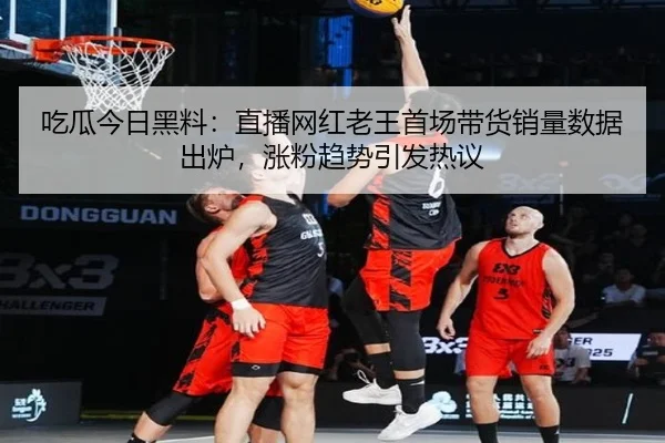 吃瓜今日黑料：直播网红老王首场带货销量数据出炉，涨粉趋势引发热议