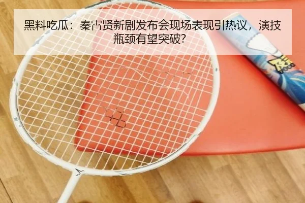 黑料吃瓜：秦霄贤新剧发布会现场表现引热议，演技瓶颈有望突破？